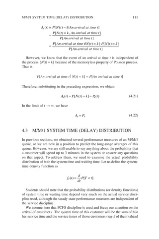 A t P N t k An arrival at time t
P N t k An arrival at time t
k( ) [ ( ) | ]
[ ( )
≡ =
=
= , ]
]
[ ]
[ | ( ) ] [ ( ) ]
P An arrival at time t
P An arrival at time t N t k P N t k
=
= ⋅ =
P
P An arrival at time t
[ ]
However, we know that the event of an arrival at time t is independent of
the process {N(t) = k} because of the memoryless property of Poisson process.
That is
P[An arrival at time t N(t) = k] = P[An arrival at time t]
Therefore, substituting in the preceding expression, we obtain
A t P N t k P t
k k
( ) [ ( ) ] ( )
= = = (4.21)
In the limit of t → ∞, we have
A P
k k
= (4.22)
4.3 M/M/1 SYSTEM TIME (DELAY) DISTRIBUTION
In previous sections, we obtained several performance measures of an M/M/1
queue, so we are now in a position to predict the long-range averages of this
queue. However, we are still unable to say anything about the probability that
a customer will spend up to 3 minutes in the system or answer any questions
on that aspect. To address them, we need to examine the actual probability
distribution of both the system time and waiting time. Let us define the system-
time density function as
f t
d
dt
P T t
T( ) [ ]
= 
Students should note that the probability distributions (or density functions)
of system time or waiting time depend very much on the actual service disci-
pline used, although the steady state performance measures are independent of
the service discipline.
We assume here that FCFS discipline is used and focus our attention on the
arrival of customer i. The system time of this customer will be the sum of his/
her service time and the service times of those customers (say k of them) ahead
M/M/1 SYSTEM TIME (DELAY) DISTRIBUTION 111
 
