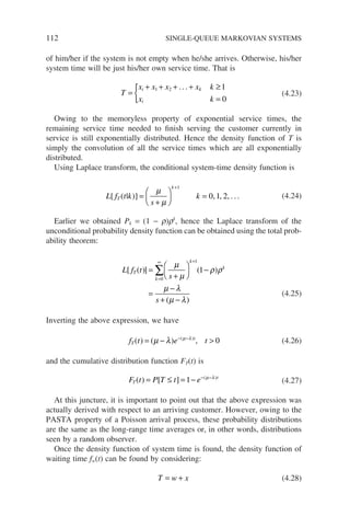 112 SINGLE-QUEUE MARKOVIAN SYSTEMS
of him/her if the system is not empty when he/she arrives. Otherwise, his/her
system time will be just his/her own service time. That is
T
x x x x k
x k
i k
i
=
+ + + + ≥
=
{ 1 2 1
0
...
(4.23)
Owing to the memoryless property of exponential service times, the
remaining service time needed to finish serving the customer currently in
service is still exponentially distributed. Hence the density function of T is
simply the convolution of all the service times which are all exponentially
distributed.
Using Laplace transform, the conditional system-time density function is
L f t k
s
k
T
k
[ ( | )] =
+





 =
+
µ
µ
1
0 1 2
, , , . . . (4.24)
Earlier we obtained Pk = (1 − r)rk
, hence the Laplace transform of the
unconditional probability density function can be obtained using the total prob-
ability theorem:
L f t
s
s
T
k
k
k
[ ( )] ( )
( )
=
+





 −
=
−
+ −
=
∞ +
∑
0
1
1
µ
µ
ρ ρ
µ λ
µ λ
(4.25)
Inverting the above expression, we have
f t e t
T
t
( ) ( ) ( )
= − 
− −
µ λ µ λ
, 0 (4.26)
and the cumulative distribution function FT(t) is
F t P T t e
T
t
( ) [ ] ( )
= ≤ = − − −
1 µ λ
(4.27)
At this juncture, it is important to point out that the above expression was
actually derived with respect to an arriving customer. However, owing to the
PASTA property of a Poisson arrival process, these probability distributions
are the same as the long-range time averages or, in other words, distributions
seen by a random observer.
Once the density function of system time is found, the density function of
waiting time fw(t) can be found by considering:
T w x
= + (4.28)
 