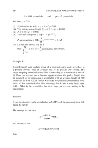 114 SINGLE-QUEUE MARKOVIAN SYSTEMS
l = 1/18 person/min and m = 1/7 person/min
We have r = 7/18:
(i) P[patient has to wait] = r = 1 − P0 = 7/18
(ii) The waiting-queue length Nq = r2
/(1 − r) = 49/198
(iii) P[N ≥ 5] = r5
= 0.0089
(iv) Since P[waitingtime ≤ 10] = 1 − re−m(1−r)t
,
P e
[ ] .
/ /
queueing time  = =
− −
( )×
10
7
18
0 162
1 7 1 7 18 10
(v) Let the new arrival rate be l′
then
7
1
7
7
1
14
′
− ′
≥ ⇒ ′ =
λ
λ
λ person/min person/min.
Example 4.2
Variable-length data packets arrive at a communication node according to
a Poisson process with an average rate of 10 packets per second. The
single outgoing communications link is operating at a transmission rate of
64 kbits per second. As a first-cut approximation, the packet length can
be assumed to be exponentially distributed with an average length of 480
characters in 8-bit ASCII format. Calculate the principal performance mea-
sures of this communication link assuming that it has a very large input
buffer. What is the probability that 6 or more packets are waiting to be
transmitted?
Solution
Again the situation can be modelled as an M/M/1 with the communication link
being the server.
The average service time:
x =
×
=
480 8
64000
0 06
. s
and the arrival rate
l = 10 packets/second
thus
 