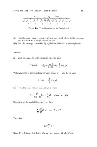 (ii) Find the steady-state probability Pk that there are k jobs with the computer
and then find the average number of jobs.
(iii) Find the average time taken by a job from submission to completion.
Solution
(i) With reference to node k (Figure 4.6), we have
Global: P
k
P
k
P
k k k
µ
λ λ
µ
+
+

 )= +
− +
1
1 1
With reference to the boundary between nodes k − 1 and k, we have
Local:
λ
µ
k
P P
k k
= −1
(ii) From the local balance equation, we obtain
P
k k
P
k
P
k k
k
=
−
= =
−
ρ ρ
ρ λ µ
2
2 0
1
( ) !
/
where
Summing all the probabilities to 1, we have
k
k
k
P P e
=
∞
−
∑ = ⇒ =
0
0 0
1
ρ ρ
!
Therefore
P
k
e
k
k
= −
ρ ρ
!
Since Pk is Poisson distributed, the average number of jobs N = r.
0 1 k–1 k k+1
λ λ/2 λ/k
λ/k+1
µ µ
µ µ µ µ
Figure 4.6 Transition diagram for Example 4.4
M/M/1 SYSTEM TIME (DELAY) DISTRIBUTION 117
 