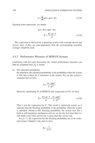 120 SINGLE-QUEUE MARKOVIAN SYSTEMS
γ µ µ
= = −
=
∑
k
S
k
P P
1
0
1
( ) (4.34)
Equating both expressions, we obtain
λ µ
ρ
ρ
( ) ( )
1 1
1
0
0
− = −
=
+ −
P P
P
P
b
b (4.35)
The expression is derived for a queueing system with constant arrival and
service rates; if they are state-dependent, then the corresponding ensemble
averages should be used.
4.4.2 Performance Measures of M/M/1/S Systems
Continuing with our early discussion, the various performance measures can
then be computed once Pk is found:
(i) The saturation probability
By definition, the saturation probability is the probability when the system
is full; that is there are S customers in the system. We say the system is
saturated and we have
PS
S
S
=
−
− +
( )
1
1 1
ρ ρ
ρ
However, substituting P0 of M/M/1/S into expression (4.35), we have
P
P
b
S
S
=
+ −
=
−
− +
0
1
1 1
1
ρ
ρ
ρ ρ
ρ
( )
(4.36)
That is just the expression for Ps. This result is intuitively correct as it
indicates that the blocking probability is the probability when the system
is saturated. Owing to this blocking probability, the system now has a
built-in self-regulatory mechanism and we see for the first time that it is
still stable even when arrival rate is great than the service rate.
For r = 1, the expression for the blocking probability has to be evalu-
ated using L’Hopital’s rule and we have
P
S
b =
+
1
1
 