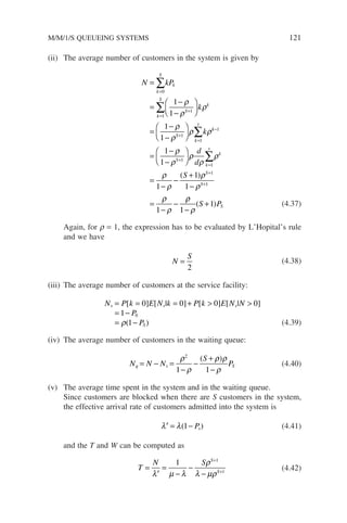 (ii) The average number of customers in the system is given by
N kP
k
k
k
S
k
k
S
S
k
S
k
s
=
=
−
−






=
−
−






=
=
+
+
=
∑
∑
∑
0
1
1
1
1
1
1
1
1
ρ
ρ
ρ
ρ
ρ
ρ ρk
k
S
k
s
k
S
S
d
d
S
−
+
=
+
+
=
−
−






=
−
−
+
−
=
−
−
∑
1
1
1
1
1
1
1
1
1
1
1
ρ
ρ
ρ
ρ
ρ
ρ
ρ
ρ
ρ
ρ
ρ
( )
ρ
ρ
ρ
1
1
−
+
( )
S PS (4.37)
Again, for r = 1, the expression has to be evaluated by L’Hopital’s rule
and we have
N
S
=
2
(4.38)
(iii) The average number of customers at the service facility:
N P k E N k P k E N N
P
P
s s s
S
= = = +  
= −
= −
[ ] [ | ] [ ] [ | ]
( )
0 0 0 0
1
1
0
ρ (4.39)
(iv) The average number of customers in the waiting queue:
N N N
S
P
q s S
= − =
−
−
+
−
ρ
ρ
ρ ρ
ρ
2
1 1
( )
(4.40)
(v) The average time spent in the system and in the waiting queue.
Since customers are blocked when there are S customers in the system,
the effective arrival rate of customers admitted into the system is
′ = −
λ λ( )
1 Ps (4.41)
and the T and W can be computed as
T
N S S
S
=
′
=
−
−
−
+
+
λ µ λ
ρ
λ µρ
1 1
1
(4.42)
M/M/1/S QUEUEING SYSTEMS 121
 