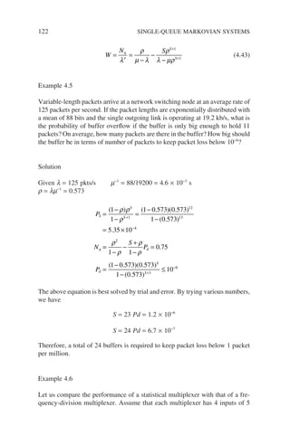 122 SINGLE-QUEUE MARKOVIAN SYSTEMS
W
N S
q
S
S
=
′
=
−
−
−
+
+
λ
ρ
µ λ
ρ
λ µρ
1
1
(4.43)
Example 4.5
Variable-length packets arrive at a network switching node at an average rate of
125 packets per second. If the packet lengths are exponentially distributed with
a mean of 88 bits and the single outgoing link is operating at 19.2 kb/s, what is
the probability of buffer overflow if the buffer is only big enough to hold 11
packets? On average, how many packets are there in the buffer? How big should
the buffer be in terms of number of packets to keep packet loss below 10−6
?
Solution
Given l = 125 pkts/s m−1
= 88/19200 = 4.6 × 10−3
s
r = lm−1
= 0.573
P
N
S
S
S
q
=
−
−
=
−
−
= ×
+
−
( ) ( . )( . )
( . )
.
1
1
1 0 573 0 573
1 0 573
5 35 10
1
12
13
4
ρ ρ
ρ
=
=
−
−
+
−
=
=
−
−
≤
+
−
ρ
ρ
ρ
ρ
2
1
6
1 1
0 75
1 0 573 0 573
1 0 573
10
S
P
P
d
d
S
S
.
( . )( . )
( . )
The above equation is best solved by trial and error. By trying various numbers,
we have
S = 23 Pd = 1.2 × 10−6
S = 24 Pd = 6.7 × 10−7
Therefore, a total of 24 buffers is required to keep packet loss below 1 packet
per million.
Example 4.6
Let us compare the performance of a statistical multiplexer with that of a fre-
quency-division multiplexer. Assume that each multiplexer has 4 inputs of 5
 