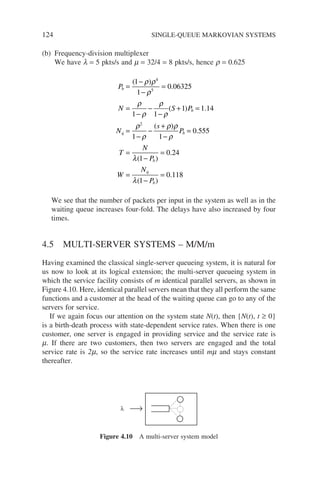 124 SINGLE-QUEUE MARKOVIAN SYSTEMS
(b) Frequency-division multiplexer
We have l = 5 pkts/s and m = 32/4 = 8 pkts/s, hence r = 0.625
P
N S P
N
s
b
b
q
=
−
−
=
=
−
−
−
+ =
=
−
−
+
( )
.
( ) .
(
1
1
0 06325
1 1
1 1 14
1
4
5
2
ρ ρ
ρ
ρ
ρ
ρ
ρ
ρ
ρ
ρ)
)
.
( )
.
( )
.
ρ
ρ
λ
λ
1
0 555
1
0 24
1
0 118
−
=
=
−
=
=
−
=
P
T
N
P
W
N
P
b
b
q
b
We see that the number of packets per input in the system as well as in the
waiting queue increases four-fold. The delays have also increased by four
times.
4.5 MULTI-SERVER SYSTEMS – M/M/m
Having examined the classical single-server queueing system, it is natural for
us now to look at its logical extension; the multi-server queueing system in
which the service facility consists of m identical parallel servers, as shown in
Figure 4.10. Here, identical parallel servers mean that they all perform the same
functions and a customer at the head of the waiting queue can go to any of the
servers for service.
If we again focus our attention on the system state N(t), then {N(t), t ≥ 0}
is a birth-death process with state-dependent service rates. When there is one
customer, one server is engaged in providing service and the service rate is
m. If there are two customers, then two servers are engaged and the total
service rate is 2m, so the service rate increases until mm and stays constant
thereafter.
λ
Figure 4.10 A multi-server system model
 