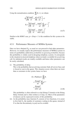 126 SINGLE-QUEUE MARKOVIAN SYSTEMS
Using the normalization condition ∑ =
Pk 1, we obtain
P
m
k
m
m
P
m
k
m
k
m k
k m
m k
k
m k
0
0
1
0
0
1
1
=
−
=
∞
=
−
∑ ∑
∑
+





 =
= +
( )
! !
( )
!
( )
ρ ρ
ρ ρ m
m
k m
k m
k
m k m
m
m
k
m
m
!
( )
!
( )
!( )
=
∞
−
−
=
− −
∑
∑






= +
−






ρ
ρ ρ
ρ
1
0
1 1
1
(4.47)
Similar to the M/M/1 case, r = l/mm  1 is the condition for this system to be
stable.
4.5.1 Performance Measures of M/M/m Systems
Once we have obtained Pk, as usual we can proceed to find other parameters.
However, we usually express the performance measures of M/M/m systems in
terms of a probability called delay probability or queueing probability, because
this probability is widely used in designing telephony systems. It corresponds
to the situation in classical telephony where no trunk is available for an arriving
call. Its tabulated results are readily available and hence other parameters can
be easily calculated.
(i) The probability of delay
This is the probability that an arriving customer finds all servers busy and
is forced to wait in the queue. This situation occurs when there are more
than m customers in the system, hence we have
P P delay P
P m
m
P m
m
d
k m
k
o
m
k m
k m
m
= =
=
=
−
=
∞
=
∞
−
∑
∑
[ ]
( )
!
( )
!( )
ρ
ρ
ρ
ρ
0
1 (4.48)
This probability is often referred to as the Erlang C formula or the Erlang
Delay formula and is often written as C(l/m, m). Most of the parameters
of interest can be expressed in terms of this probability.
(ii) As the probability mass function Pk consists of two functions, it is easier
to first find Nq, the number of customers waiting in the queue, instead of
N so that the discontinuity in pmf can be avoided:
 