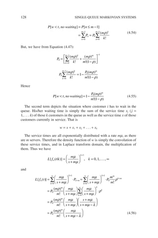128 SINGLE-QUEUE MARKOVIAN SYSTEMS
P w t no waiting P n m
P P
m
k
n
m
n
n
m k
[ ] [ ]
( )
!
 = ≤ −
= =
=
−
=
−
∑ ∑
, 1
0
1
0
0
1
ρ (4.54)
But, we have from Equation (4.47):
P
m
k
m
m
k
m k m
0
0
1 1
1
= +
−






=
− −
∑
( )
!
( )
!( )
ρ ρ
ρ
P
m
k
P m
m
k
m k m
0
0
1
0
1
1
=
−
∑ = −
−
( )
!
( )
!( )
ρ ρ
ρ
Hence
P w t no waiting
P m
m
m
[ ]
( )
!( )
 = −
−
, 1
1
0 ρ
ρ
(4.55)
The second term depicts the situation where customer i has to wait in the
queue. His/her waiting time is simply the sum of the service time xj (j =
1, . . . k) of those k customers in the queue as well as the service time x of those
customers currently in service. That is
w = x + x1 + x2 + . . . + xk
The service times are all exponentially distributed with a rate mm, as there
are m servers. Therefore the density function of w is simply the convolution of
these service times, and in Laplace transform domain, the multiplication of
them. Thus we have
L f t k
m
s m
k
w
k
{ ( | )} =
+





 = ∞
+
µ
µ
1
0 1
, , , . . . ,
and
L f t
m
s m
P
m
s m
P
w
k
k
k m
k
k
{ ( )} =
+





 ⋅ =
+





 ⋅
=
∞ +
+
=
∞ +
∑ ∑
0
1
0
1
0
µ
µ
µ
µ
m
m
m
P
m
m
m
s m
m
s m
P
m
m
k m
m
k
k
k
!
( )
!
(
ρ
ρ µ
µ
µ
µ
ρ
ρ
+
=
∞
=
+






+





 ⋅
=
∑
0
0
0
)
)
!
( )
!
m
m
m
m
s m
s m
s m
P
m
m
m
s m
µ
µ
µ
µ λ
ρ µ
µ λ
+






+
+ −






=
+ −






0 (4.56)
 
