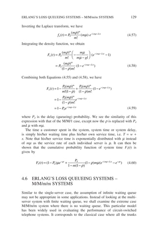 Inverting the Laplace transform, we have
f t P
m
m
m e
w
m
m t
( )
( )
!
( ) ( )
= ⋅ − −
0
ρ
µ µ λ
(4.57)
Integrating the density function, we obtain
F t P
m
m
m
m gl
e
P
m
m
w
m
m t
m
( )
( )
!
( )
( )
( ) !
( )
= −
−





 ⋅ −
=
−
− −
0
0
1
1
ρ µ
µ
ρ
ρ
µ λ
⋅
⋅ − − −
( )
( )
1 e m t
µ λ
(4.58)
Combining both Equations (4.55) and (4.58), we have
F t
P m
m
P m
m
e
P m
w
m m
m t
( )
( )
!( )
( )
( ) !
( )
(
( )
= −
−
+
−
⋅ −
= −
− −
1
1 1
1
1
0 0
0
ρ
ρ
ρ
ρ
µ λ
ρ
ρ
ρ
µ λ
µ λ
)
( ) !
( )
( )
m
m t
d
m t
m
e
P e
1
1
−
= −
− −
− −
(4.59)
where Pd is the delay (queueing) probability. We see the similarity of this
expression with that of the M/M/1 case, except now the r is replaced with Pd
and m with mm.
The time a customer spent in the system, system time or system delay,
is simply his/her waiting time plus his/her own service time, i.e. T = w +
x. Note that his/her service time is exponentially distributed with m instead
of mm as the service rate of each individual server is m. It can then be
shown that the cumulative probability function of system time FT(t) is
given by
F t P e
P
m
m e e
T d
t d m t t
( ) ( )
( )
( ) ( )
( )
= − +
− −
− −
− − − −
1
1 1
1
µ
ρ
ρ µ
µ µ λ µ
(4.60)
4.6 ERLANG’S LOSS QUEUEING SYSTEMS –
M/M/m/m SYSTEMS
Similar to the single-server case, the assumption of infinite waiting queue
may not be appropriate in some applications. Instead of looking at the multi-
server system with finite waiting queue, we shall examine the extreme case
M/M/m/m system where there is no waiting queue. This particular model
has been widely used in evaluating the performance of circuit-switched
telephone systems. It corresponds to the classical case where all the trunks
ERLANG’S LOSS QUEUEING SYSTEMS – M/M/m/m SYSTEMS 129
 