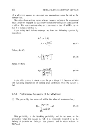 130 SINGLE-QUEUE MARKOVIAN SYSTEMS
of a telephone system are occupied and connection cannot be set up for
further calls.
Since there is no waiting queue, when a customer arrives at the system and
finds all servers engaged, the customer will not enter the system and is consid-
ered lost. The state transition diagram is the same as that of M/M/m except
that it is truncated at state m.
Again using local balance concept, we have the following equation by
inspection:
λ µ
ρ
P k P
P P
m
k
k k
k
k
− =
=
1
0
( )
!
(4.61)
Solving for P0:
P
m
k
k
m k
0
0
1
=






=
−
∑
( )
!
ρ
(4.62)
hence, we have
P
m k
m
k
k
k
k
m k
=






=
∑
( ) / !
( )
!
ρ
ρ
0
(4.63)
Again this system is stable even for r = l/mm ≥ 1 because of this
self-regulating mechanism of turning away customers when the system is
full.
4.6.1 Performance Measures of the M/M/m/m
(i) The probability that an arrival will be lost when all servers are busy:
P
m m
m k
P
b
m
k
m
k
m
= =
=
∑
( ) / !
( ) / !
ρ
ρ
0
(4.64)
This probability is the blocking probability and is the same as the
probability when the system is full. It is commonly referred to as the
Erlang B formula or Erlang’s loss formula and is often written as
B(l/m,m).
 