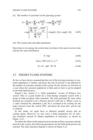 (ii) The number of customers in the queueing system:
N kP k P
m
k
m P
m
k
m
m
k
m
k
k
m k
k
m k
k
m
= = ⋅ =
=
= = =
−
=
∑ ∑ ∑
∑
0 1
0
0
1
0
0
( )
!
( )
( )
!
(
ρ
ρ
ρ
ρ
ρ
ρ ρ
ρ
ρ ρ
)
!
( )
!
( )
!
( )( ) ( )
k m
i
m i m b
k
m
m
m
i
m P m P
−












= − = −
=
∑
0
1 1 (4.65)
(iii) The system time and other parameters
Since there is no waiting, the system time (or delay) is the same as service time
and has the same distribution:
T =1/µ (4.66)
F t P T t e
T
t
( ) [ ]
= ≤ = − −
1 µ
(4.67)
N W
q = =
0 0
and (4 68)
4.7 ENGSET’S LOSS SYSTEMS
So far, we have always assumed that the size of the arriving customers or cus-
tomer population is infinite, and hence the rate of arrivals is not affected by
the number of customers already in the system. In this section, we will look at
a case where the customer population is finite and see how it can be adapted
to the birth-death process.
Engset’s loss system is a ‘finite population’ version of Erlang’s loss
system. This is a good model for a time-sharing computer system with a
group of fully-occupied video terminals. The jobs generated by each video
terminal are assumed to be a Poisson process with rate l. When a user at
a video terminal has submitted a job, he is assumed to be waiting for the
reply (answer) from the central CPU, and hence the total jobs’ arrival rate
is reduced.
In this mode, we again have m identical parallel servers and no
waiting queue. However, we now have a finite population (C) of arriv-
ing customers instead of infinite population of customers, as shown in
Figure 4.12.
To reflect the effect of the reduced arrival rate due to those customers already
arrived at the system, the following parameters for the birth-death process are
selected. The state transition diagram is shown in Figure 4.13.
ENGSET’S LOSS SYSTEMS 131
 
