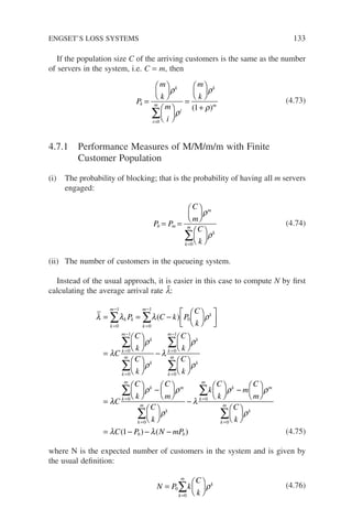 If the population size C of the arriving customers is the same as the number
of servers in the system, i.e. C = m, then
P
m
k
m
i
m
k
k
k
i
m
i
k
m
=












=






+
=
∑
ρ
ρ
ρ
ρ
0
1
( )
(4.73)
4.7.1 Performance Measures of M/M/m/m with Finite
Customer Population
(i) The probability of blocking; that is the probability of having all m servers
engaged:
P P
C
m
C
k
b m
m
k
m
k
= =












=
∑
ρ
ρ
0
(4.74)
(ii) The number of customers in the queueing system.
Instead of the usual approach, it is easier in this case to compute N by first
calculating the average arrival rate l̄:
λ λ λ ρ
λ
= = −












=

=
−
=
−
=
−
∑ ∑
∑
k
m
k k
k
m
k
k
m
P C k P
C
k
C
C
k
0
1
0
1
0
0
1
( )












−












=
=
=
−
=
∑
∑
∑
ρ
ρ
λ
ρ
ρ
k
k
m
k
k
m
k
k
m
k
C
k
C
k
C
k
0
0
1
0
λ
λ
ρ ρ
ρ
λ
C
C
k
C
m
C
k
k
C
k
k
m
k m
k
m
k
k
m
=
=
=
∑
∑
∑





 −












−




0
0
0


 −












= − − −
=
∑
ρ ρ
ρ
λ λ
k m
k
m
k
b b
m
C
m
C
k
C P N mP
0
1
( ) ( ) (4.75)
where N is the expected number of customers in the system and is given by
the usual definition:
N P k
C
k
k
m
k
=






=
∑
0
0
ρ (4.76)
ENGSET’S LOSS SYSTEMS 133
 