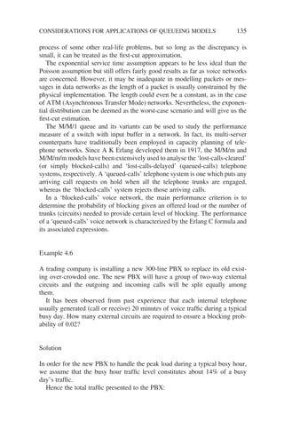 process of some other real-life problems, but so long as the discrepancy is
small, it can be treated as the first-cut approximation.
The exponential service time assumption appears to be less ideal than the
Poisson assumption but still offers fairly good results as far as voice networks
are concerned. However, it may be inadequate in modelling packets or mes-
sages in data networks as the length of a packet is usually constrained by the
physical implementation. The length could even be a constant, as in the case
of ATM (Asynchronous Transfer Mode) networks. Nevertheless, the exponen-
tial distribution can be deemed as the worst-case scenario and will give us the
first-cut estimation.
The M/M/1 queue and its variants can be used to study the performance
measure of a switch with input buffer in a network. In fact, its multi-server
counterparts have traditionally been employed in capacity planning of tele-
phone networks. Since A K Erlang developed them in 1917, the M/M/m and
M/M/m/m models have been extensively used to analyse the ‘lost-calls-cleared’
(or simply blocked-calls) and ‘lost-calls-delayed’ (queued-calls) telephone
systems, respectively. A ‘queued-calls’ telephone system is one which puts any
arriving call requests on hold when all the telephone trunks are engaged,
whereas the ‘blocked-calls’ system rejects those arriving calls.
In a ‘blocked-calls’ voice network, the main performance criterion is to
determine the probability of blocking given an offered load or the number of
trunks (circuits) needed to provide certain level of blocking. The performance
of a ‘queued-calls’ voice network is characterized by the Erlang C formula and
its associated expressions.
Example 4.6
A trading company is installing a new 300-line PBX to replace its old exist-
ing over-crowded one. The new PBX will have a group of two-way external
circuits and the outgoing and incoming calls will be split equally among
them.
It has been observed from past experience that each internal telephone
usually generated (call or receive) 20 minutes of voice traffic during a typical
busy day. How many external circuits are required to ensure a blocking prob-
ability of 0.02?
Solution
In order for the new PBX to handle the peak load during a typical busy hour,
we assume that the busy hour traffic level constitutes about 14% of a busy
day’s traffic.
Hence the total traffic presented to the PBX:
CONSIDERATIONS FOR APPLICATIONS OF QUEUEING MODELS 135
 