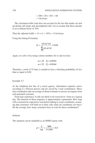 136 SINGLE-QUEUE MARKOVIAN SYSTEMS
= 300 × 20 × 14% ÷ 60
= 14erlangs
The calculated traffic load does not account for the fact that trunks are tied
up during call setups and uncompleted calls. Let us assume that these amount
to an overhead factor of 10%.
Then the adjusted traffic = 14 × (1 + 10%) = 15.4erlangs
Using the Erlang B formula:
P
m
k
m
m
k
m
k
= ≤
=
∑
( . ) / !
( . ) / !
.
15 4
15 4
0 02
0
Again, we solve it by trying various numbers for m and we have
m P
m P
m
m
= =
= =
22 0 0254
23 0 0164
.
.
Therefore, a total of 23 lines is needed to have a blocking probability of less
than or equal to 0.02.
Example 4.7
At the telephone hot line of a travel agency, information enquiries arrive
according to a Poisson process and are served by 3 tour coordinators. These
tour coordinators take an average of about 6 minutes to answer an enquiry from
each potential customer.
From past experience, 9 calls are likely to be received in 1 hour in a typical
day. The duration of these enquiries is approximately exponential. How long
will a customer be expected to wait before talking to a tour coordinator, assum-
ing that customers will hold on to their calls when all coordinator are busy?
On the average, how many customers have to wait for these coordinators?
Solution
The situation can be modelled as an M/M/3 queue with
ρ
λ
µ
= =
×
=
m
9 60
3 1 6
0 3
/
( / )
.
 
