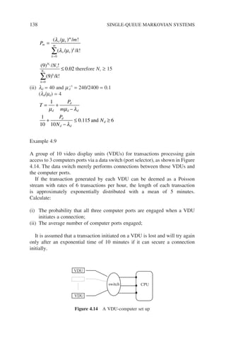138 SINGLE-QUEUE MARKOVIAN SYSTEMS
P
m
k
m
v
m
k
m
v
k
=
=
∑
( ) / !
( ) / !
λ µ
λ µ
/
/
v
v
0
( ) / !
( ) / !
.
9
9
0 02
0
N
v
k
N
k
v
v
N
k
=
∑
≤ therefore Nv ≥ 15
(ii) ld = 40 and md
−1
= 240/2400 = 0.1
(ld/md) = 4
T
P
m
d
d
d d
= +
−
1
µ µ λ
1
10 10
0 115 6
+
−
≤ ≥
P
N
N
d
d d
d
λ
. and
Example 4.9
A group of 10 video display units (VDUs) for transactions processing gain
access to 3 computers ports via a data switch (port selector), as shown in Figure
4.14. The data switch merely performs connections between those VDUs and
the computer ports.
If the transaction generated by each VDU can be deemed as a Poisson
stream with rates of 6 transactions per hour, the length of each transaction
is approximately exponentially distributed with a mean of 5 minutes.
Calculate:
(i) The probability that all three computer ports are engaged when a VDU
initiates a connection;
(ii) The average number of computer ports engaged;
It is assumed that a transaction initiated on a VDU is lost and will try again
only after an exponential time of 10 minutes if it can secure a connection
initially.
switch CPU
VDU
VDU
Figure 4.14 A VDU-computer set up
 
