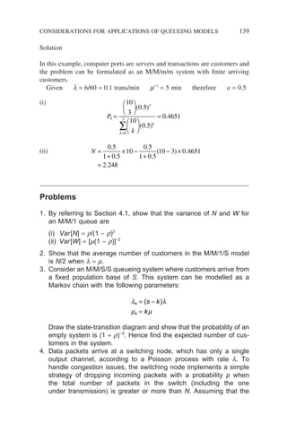 Solution
In this example, computer ports are servers and transactions are customers and
the problem can be formulated as an M/M/m/m system with finite arriving
customers.
Given l = 6/60 = 0.1 trans/min m−1
= 5 min therefore a = 0.5
(i)
P
k
b
k
k
=












=
=
∑
10
3
0 5
10
0 5
0 4651
3
0
3
( . )
( . )
.
(ii) N =
+
× −
+
− ×
=
0 5
1 0 5
10
0 5
1 0 5
10 3 0 4651
2 248
.
.
.
.
( ) .
.
Problems
1. By referring to Section 4.1, show that the variance of N and W for
an M/M/1 queue are
(i) Var[N] = r/(1 − r)2
(ii) Var[W] = [m(1 − r)]−2
2. Show that the average number of customers in the M/M/1/S model
is N/2 when l = m.
3. Consider an M/M/S/S queueing system where customers arrive from
a fixed population base of S. This system can be modelled as a
Markov chain with the following parameters:
λ λ
µ µ
k
k
s k
k
= −
=
( )
Draw the state-transition diagram and show that the probability of an
empty system is (1 + r)−S
. Hence find the expected number of cus-
tomers in the system.
4. Data packets arrive at a switching node, which has only a single
output channel, according to a Poisson process with rate l. To
handle congestion issues, the switching node implements a simple
strategy of dropping incoming packets with a probability p when
the total number of packets in the switch (including the one
under transmission) is greater or more than N. Assuming that the
CONSIDERATIONS FOR APPLICATIONS OF QUEUEING MODELS 139
 