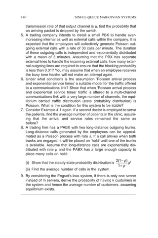 140 SINGLE-QUEUE MARKOVIAN SYSTEMS
transmission rate of that output channel is m, find the probability that
an arriving packet is dropped by the switch.
5. A trading company intends to install a small PBX to handle ever-
increasing internal as well as external calls within the company. It is
expected that the employees will collectively generate Poisson out-
going external calls with a rate of 30 calls per minute. The duration
of these outgoing calls is independent and exponentially distributed
with a mean of 3 minutes. Assuming that the PBX has separate
external lines to handle the incoming external calls, how many exter-
nal outgoing lines are required to ensure that the blocking probability
is less than 0.01? You may assume that when an employee receives
the busy tone he/she will not make an attempt again.
6. Under what conditions is the assumption ‘Poisson arrival process
and exponential service times’ a suitable model for the traffic offered
to a communications link? Show that when ‘Poisson arrival process
and exponential service times’ traffic is offered to a multi-channel
communications link with a very large number of channels, the equi-
librium carried traffic distribution (state probability distribution) is
Poisson. What is the condition for this system to be stable?
7. Consider Example 4.1 again. If a second doctor is employed to serve
the patients, find the average number of patients in the clinic, assum-
ing that the arrival and service rates remained the same as
before?
8. A trading firm has a PABX with two long-distance outgoing trunks.
Long-distance calls generated by the employees can be approxi-
mated as a Poisson process with rate l. If a call arrives when both
trunks are engaged, it will be placed on ‘hold’ until one of the trunks
is available. Assume that long-distance calls are exponentially dis-
tributed with rate m and the PABX has a large enough capacity to
place many calls on hold:
(i) Show that the steady-state probability distribution is
2 1
1
( )
−
+
ρ
ρ
ρk
(ii) Find the average number of calls in the system.
9. By considering the Engset’s loss system, if there is only one server
instead of m servers, derive the probability of having k customers in
the system and hence the average number of customers, assuming
equilibrium exists.
 