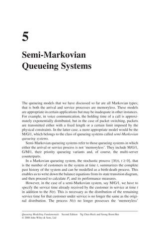 5
Semi-Markovian
Queueing Systems
The queueing models that we have discussed so far are all Markovian types;
that is both the arrival and service processes are memoryless. These models
are appropriate in certain applications but may be inadequate in other instances.
For example, in voice communication, the holding time of a call is approxi-
mately exponentially distributed, but in the case of packet switching, packets
are transmitted either with a fixed length or a certain limit imposed by the
physical constraints. In the latter case, a more appropriate model would be the
M/G/1, which belongs to the class of queueing systems called semi-Markovian
queueing systems.
Semi-Markovian queueing systems refer to those queueing systems in which
either the arrival or service process is not ‘memoryless’. They include M/G/1,
G/M/1, their priority queueing variants and, of course, the multi-server
counterparts.
In a Markovian queueing system, the stochastic process {N(t), t ≥ 0}, that
is the number of customers in the system at time t, summarizes the complete
past history of the system and can be modelled as a birth-death process. This
enables us to write down the balance equations from its state transition diagram,
and then proceed to calculate Pk and its performance measures.
However, in the case of a semi-Markovian system, say M/G/1, we have to
specify the service time already received by the customer in service at time t
in addition to the N(t). This is necessary as the distribution of the remaining
service time for that customer under service is no longer the same as the origi-
nal distribution. The process N(t) no longer possesses the ‘memoryless’
Queueing Modelling Fundamentals Second Edition Ng Chee-Hock and Soong Boon-Hee
© 2008 John Wiley  Sons, Ltd
 