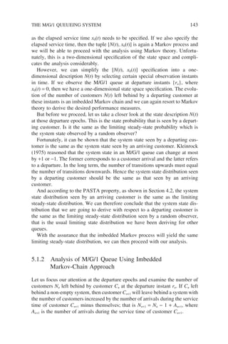THE M/G/1 QUEUEING SYSTEM 143
as the elapsed service time x0(t) needs to be specified. If we also specify the
elapsed service time, then the tuple [N(t), x0(t)] is again a Markov process and
we will be able to proceed with the analysis using Markov theory. Unfortu-
nately, this is a two-dimensional specification of the state space and compli-
cates the analysis considerably.
However, we can simplify the [N(t), x0(t)] specification into a one-
dimensional description N(t) by selecting certain special observation instants
in time. If we observe the M/G/1 queue at departure instants {rn}, where
x0(t) = 0, then we have a one-dimensional state space specification. The evolu-
tion of the number of customers N(t) left behind by a departing customer at
these instants is an imbedded Markov chain and we can again resort to Markov
theory to derive the desired performance measures.
But before we proceed, let us take a closer look at the state description N(t)
at those departure epochs. This is the state probability that is seen by a depart-
ing customer. Is it the same as the limiting steady-state probability which is
the system state observed by a random observer?
Fortunately, it can be shown that the system state seen by a departing cus-
tomer is the same as the system state seen by an arriving customer. Kleinrock
(1975) reasoned that the system state in an M/G/1 queue can change at most
by +1 or −1. The former corresponds to a customer arrival and the latter refers
to a departure. In the long term, the number of transitions upwards must equal
the number of transitions downwards. Hence the system state distribution seen
by a departing customer should be the same as that seen by an arriving
customer.
And according to the PASTA property, as shown in Section 4.2, the system
state distribution seen by an arriving customer is the same as the limiting
steady-state distribution. We can therefore conclude that the system state dis-
tribution that we are going to derive with respect to a departing customer is
the same as the limiting steady-state distribution seen by a random observer,
that is the usual limiting state distribution we have been deriving for other
queues.
With the assurance that the imbedded Markov process will yield the same
limiting steady-state distribution, we can then proceed with our analysis.
5.1.2 Analysis of M/G/1 Queue Using Imbedded
Markov-Chain Approach
Let us focus our attention at the departure epochs and examine the number of
customers Nn left behind by customer Cn at the departure instant rn. If Cn left
behind a non-empty system, then customer Cn+1 will leave behind a system with
the number of customers increased by the number of arrivals during the service
time of customer Cn+1 minus themselves; that is Nn+1 = Nn − 1 + An+1, where
An+1 is the number of arrivals during the service time of customer Cn+1.
 