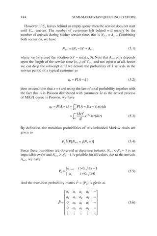 144 SEMI-MARKOVIAN QUEUEING SYSTEMS
However, if Cn leaves behind an empty queue, then the service does not start
until Cn+1 arrives. The number of customers left behind will merely be the
number of arrivals during his/her service time, that is Nn+1 = An+1. Combining
both scenarios, we have
N N A
n n n
+
+
+
= − +
1 1
1
( ) (5.1)
where we have used the notation (x)+
= max(x, 0). Note that An+1 only depends
upon the length of the service time (xn+1) of Cn+1 and not upon n at all, hence
we can drop the subscript n. If we denote the probability of k arrivals in the
service period of a typical customer as
a P A k
k = =
[ ] (5.2)
then on condition that x = t and using the law of total probability together with
the fact that A is Poisson distributed with parameter lt as the arrival process
of M/G/1 queue is Poisson, we have
a P A k P A k x t x t dt
t
k
e x t d t
k
k
t
= = = = =
=
∞
∞
−
∫
∫
[ ] [ | ] ( )
( )
!
( ) ( )
0
0
λ λ
(5.3)
By definition, the transition probabilities of this imbedded Markov chain are
given as
P P N j N i
ij n n
 [ | ]
+ = =
1 (5.4)
Since these transitions are observed at departure instants, Nn+1  Nn − 1 is an
impossible event and Nn+1 ≥ Nn − 1 is possible for all values due to the arrivals
An+1, we have
P
a i j i
a i j
ij
j i
j
=
 ≥ −
= ≥



− +1 0 1
0 0
,
,
(5.5)
And the transition probability matrix P̃ = [Pij] is given as





    
P
a a a a
a a a a
a a a
a a a
=
















0 1 2 3
0 1 2 3
0 1 2
0 1 2
0
0
(5.6)
 