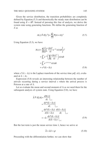 THE M/G/1 QUEUEING SYSTEM 145
Given the service distribution, the transition probabilities are completely
defined by Equation (5.3) and theoretically the steady state distribution can be
found using p̃ = p̃P̃. Instead of pursuing this line of analysis, we derive the
system state using generating functions. We define the generating function of
A as
A z E z P A k z
A
k
k
( ) [ ] [ ]
 = =
=
∞
∑
0
(5.7)
Using Equation (5.3), we have
A z
t
k
e x t dt z
e
tz
k
k
k
t k
t
k
k
( )
( )
!
( )
( )
!
= { }
=



=
∞
∞
−
∞
−
=
∞
∑ ∫
∫ ∑
0
0
0
0
λ
λ
λ
λ 



=
= −
∞
− −
∫
x t dt
e x t dt
x z
z t
( )
( )
)
( )
0
λ λ
λ λ
*( (5.8)
where x*(l − lz) is the Laplace transform of the service time pdf, x(t), evalu-
ated at l − lz.
Expression (5.8) reveals an interesting relationship between the number of
arrivals occurring during a service interval x where the arrival process is
Poisson at a rate of l.
Let us evaluate the mean and second moment of A as we need them for the
subsequent analysis of system state. Using Equation (5.8), we have
A E A
dA z
dz
dx z
dz
dx z
d z
d z
d
z
z
 [ ]
( )
)
( )
( )
( )
=
=
−
=
−
−
⋅
−
=
=
1
1
*(
*
λ λ
λ λ
λ λ
λ λ
z
z
dx z
d z
z
z
=
=
= − ⋅
−
−
1
1
λ
λ λ
λ λ
*( )
( )
(5.9)
But the last term is just the mean service time x̄, hence we arrive at
A x
= =
λ ρ (5.10)
Proceeding with the differentiation further, we can show that
 