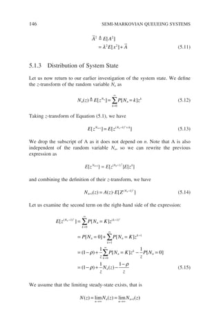 146 SEMI-MARKOVIAN QUEUEING SYSTEMS
A E A
E x A
2 2
2 2
 [ ]
[ ]
= +
λ (5.11)
5.1.3 Distribution of System State
Let us now return to our earlier investigation of the system state. We define
the z-transform of the random variable Nn as
N z E z P N k z
n
N
k
n
k
n
( ) [ ] [ ]
 = =
=
∞
∑
0
(5.12)
Taking z-transform of Equation (5.1), we have
E z E z
N N A
n n
[ ] [ ]
( )
+
+
= − +
1 1
(5.13)
We drop the subscript of A as it does not depend on n. Note that A is also
independent of the random variable Nn, so we can rewrite the previous
expression as
E[zNn+1
] = E[z(Nn−1)
+
]E[zA
]
and combining the definition of their z-transform, we have
N z A z E Z
n
Nn
+
−
= ⋅
+
1
1
( ) ( ) [ ]
( )
(5.14)
Let us examine the second term on the right-hand side of the expression:
E z P N K z
P N P N K z
N
k
n
k
n
k
n
k
n
[ ] [ ]
[ ] [ ]
(
( ) ( )
−
=
∞
−
=
∞
−
+ +
= =
= = + =
=
∑
∑
1
0
1
1
1
0
1
1
1 1
0
1
1 1
0
− + = − =
= − + −
−
=
∞
∑
ρ
ρ
ρ
) [ ] [ ]
( ) ( )
z
P N K z
z
P N
z
N z
z
k
n
k
n
n (5.15)
We assume that the limiting steady-state exists, that is
N z N z N z
n
n
n
n
( ) ( ) ( )
= =
→∞ →∞
+
lim lim 1
 