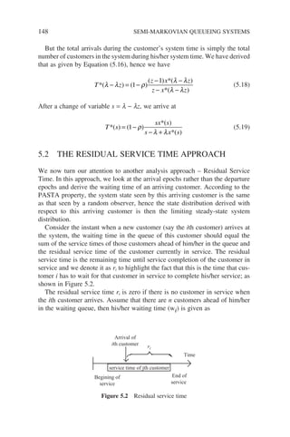 148 SEMI-MARKOVIAN QUEUEING SYSTEMS
But the total arrivals during the customer’s system time is simply the total
number of customers in the system during his/her system time. We have derived
that as given by Equation (5.16), hence we have
T z
z x z
z x z
*
*(
( ) ( )
( ) *( )
)
λ λ ρ
λ λ
λ λ
− = −
− −
− −
1
1
(5.18)
After a change of variable s = l − lz, we arrive at
T s
sx s
s x s
*
*
*
( ) ( )
( )
( )
= −
− +
1 ρ
λ λ
(5.19)
5.2 THE RESIDUAL SERVICE TIME APPROACH
We now turn our attention to another analysis approach – Residual Service
Time. In this approach, we look at the arrival epochs rather than the departure
epochs and derive the waiting time of an arriving customer. According to the
PASTA property, the system state seen by this arriving customer is the same
as that seen by a random observer, hence the state distribution derived with
respect to this arriving customer is then the limiting steady-state system
distribution.
Consider the instant when a new customer (say the ith customer) arrives at
the system, the waiting time in the queue of this customer should equal the
sum of the service times of those customers ahead of him/her in the queue and
the residual service time of the customer currently in service. The residual
service time is the remaining time until service completion of the customer in
service and we denote it as ri to highlight the fact that this is the time that cus-
tomer i has to wait for that customer in service to complete his/her service; as
shown in Figure 5.2.
The residual service time ri is zero if there is no customer in service when
the ith customer arrives. Assume that there are n customers ahead of him/her
in the waiting queue, then his/her waiting time (wi) is given as
service time of jth customer
Begining of
service
End of
service
Arrival of
ith customer
Time
ri
Figure 5.2 Residual service time
 