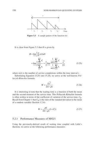 150 SEMI-MARKOVIAN QUEUEING SYSTEMS
It is clear from Figure 5.3 that R is given by
R
t
r d
x
x
t
t
i
t
k
m t
k
k
m t
k
t
=
= =
→∞
→∞
=
=
→
∫
∑
∑
lim
lim lim
1
1
2
1
2
0
1
2
1
( )
( )
( )
τ τ
∞
∞
=
=
∑
∑
=
1
1 2
1
2
1
2
m t
x
m t
x
x
x
k
m t
k
k
m t
k
( )
( )
( )
( )
(5.25)
where m(t) is the number of service completions within the time interval t.
Substituting Equation (5.25) into (5.24), we arrive at the well-known Pol-
laczek-Khinchin formula:
W
x
=
−
λ
ρ
2
2 1
( )
(5.26)
It is interesting to note that the waiting time is a function of both the mean
and the second moment of the service time. This Pollaczek-Khinchin formula
is often written in terms of the coefficient of variation of the service time, Cb.
Recall from Chapter 1 that Cb is the ratio of the standard deviation to the mean
of a random variable (Section 1.2.4):
W
x
Cb
=
−
+
ρ
ρ
2 1
1 2
( )
( ) (5.27)
5.2.1 Performance Measures of M/G/1
Using the previously-derived result of waiting time coupled with Little’s
theorem, we arrive at the following performance measures:
Time
x1 x2 x3 x4
t
Figure 5.3 A sample pattern of the function r(t)
 