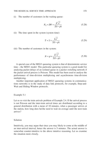 (i) The number of customers in the waiting queue:
N W
x
q = =
−
λ
λ
ρ
2 2
2 1
( )
(5.28)
(ii) The time spent in the system (system time):
T x
x
= +
−
λ
ρ
2
2 1
( )
(5.29)
(iii) The number of customers in the system:
N
x
= +
−
ρ
λ
ρ
2 2
2 1
( )
(5.30)
A special case of the M/G/1 queueing system is that of deterministic service
time – the M/D/1 model. This particular queueing system is a good model for
analysing packet delays of an isolated queue in a packet switching network if
the packet arrival process is Poisson. This model has been used to analyse the
performance of time-division multiplexing and asynchronous time-division
multiplexing.
Another important application of M/G/1 queueing systems in communica-
tions networks is in the study of data link protocols, for example, Stop-and-
Wait and Sliding Window protocols.
Example 5.1
Let us re-visit the train arrivals problem of Example 2.4. If the arrival process
is not Poisson and the inter-train arrival times are distributed according to a
general distribution with a mean of 10 minutes, when a passenger arrives at
the station, how long does he/she need to wait on average until the next train
arrives?
Solution
Intuitively, you may argue that since you may likely to come at the middle of
an inter-arrival interval, hence the answer is 5 minutes. The actual answer is
somewhat counter-intuitive to the above intuitive reasoning. Let us examine
the situation more closely.
THE RESIDUAL SERVICE TIME APPROACH 151
 