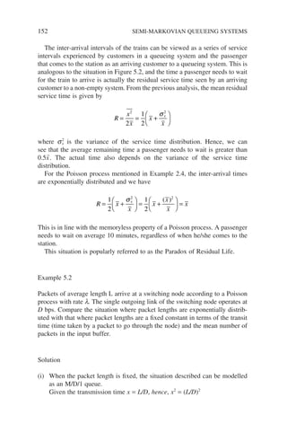 152 SEMI-MARKOVIAN QUEUEING SYSTEMS
The inter-arrival intervals of the trains can be viewed as a series of service
intervals experienced by customers in a queueing system and the passenger
that comes to the station as an arriving customer to a queueing system. This is
analogous to the situation in Figure 5.2, and the time a passenger needs to wait
for the train to arrive is actually the residual service time seen by an arriving
customer to a non-empty system. From the previous analysis, the mean residual
service time is given by
R
x
x
x
x
x
= = +






2 2
2
1
2
σ
where s2
x is the variance of the service time distribution. Hence, we can
see that the average remaining time a passenger needs to wait is greater than
0.5x̄. The actual time also depends on the variance of the service time
distribution.
For the Poisson process mentioned in Example 2.4, the inter-arrival times
are exponentially distributed and we have
R x
x
x
x
x
x
x
= +





 = +





 =
1
2
1
2
2 2
σ ( )
This is in line with the memoryless property of a Poisson process. A passenger
needs to wait on average 10 minutes, regardless of when he/she comes to the
station.
This situation is popularly referred to as the Paradox of Residual Life.
Example 5.2
Packets of average length L arrive at a switching node according to a Poisson
process with rate l. The single outgoing link of the switching node operates at
D bps. Compare the situation where packet lengths are exponentially distrib-
uted with that where packet lengths are a fixed constant in terms of the transit
time (time taken by a packet to go through the node) and the mean number of
packets in the input buffer.
Solution
(i) When the packet length is fixed, the situation described can be modelled
as an M/D/1 queue.
Given the transmission time x = L/D, hence, x2
= (L/D)2
 