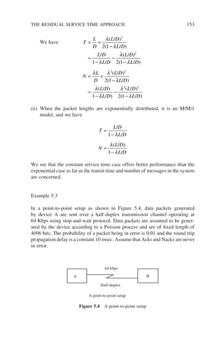 We have T
L
D
L D
L D
L D
L D
L D
L D
N
L
D
L
= +
−
=
−
−
−
= +
λ
λ
λ
λ
λ
λ λ
( / )
( / )
/
/
( / )
( / )
(
2
2
2
2 1
1 2 1
/
/ )
( / )
( / )
/ )
( / )
( / )
D
L D
L D
L D
L D
L D
2
2 2
2 1
1 2 1
−
=
−
−
−
λ
λ
λ
λ
λ
(ii) When the packet lengths are exponentially distributed, it is an M/M/1
model, and we have
T
L D
L D
N
L D
L D
=
−
=
−
/
/
( / )
/
1
1
λ
λ
λ
We see that the constant service time case offers better performance than the
exponential case as far as the transit time and number of messages in the system
are concerned.
Example 5.3
In a point-to-point setup as shown in Figure 5.4, data packets generated
by device A are sent over a half-duplex transmission channel operating at
64 Kbps using stop-and-wait protocol. Data packets are assumed to be gener-
ated by the device according to a Poisson process and are of fixed length of
4096 bits. The probability of a packet being in error is 0.01 and the round trip
propagation delay is a constant 10 msec. Assume that Acks and Nacks are never
in error.
A B
64 kbps
Half-duplex
A point-to-point setup
Figure 5.4 A point-to-point setup
THE RESIDUAL SERVICE TIME APPROACH 153
 