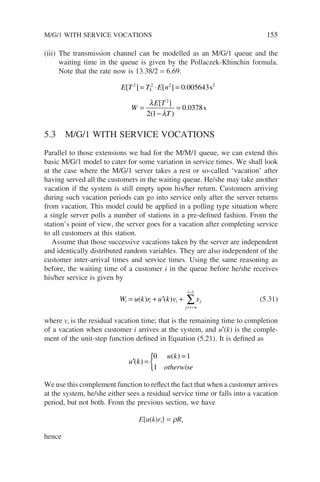 (iii) The transmission channel can be modelled as an M/G/1 queue and the
waiting time in the queue is given by the Pollaczek-Khinchin formula.
Note that the rate now is 13.38/2 = 6.69.
E T T E n
W
E T
T
L
[ ] [ ] .
[ ]
( )
.
2 2 2 2
2
0 005643
2 1
0 0378
= ⋅ =
=
−
=
s
s
λ
λ
5.3 M/G/1 WITH SERVICE VOCATIONS
Parallel to those extensions we had for the M/M/1 queue, we can extend this
basic M/G/1 model to cater for some variation in service times. We shall look
at the case where the M/G/1 server takes a rest or so-called ‘vacation’ after
having served all the customers in the waiting queue. He/she may take another
vacation if the system is still empty upon his/her return. Customers arriving
during such vacation periods can go into service only after the server returns
from vacation. This model could be applied in a polling type situation where
a single server polls a number of stations in a pre-defined fashion. From the
station’s point of view, the server goes for a vacation after completing service
to all customers at this station.
Assume that those successive vacations taken by the server are independent
and identically distributed random variables. They are also independent of the
customer inter-arrival times and service times. Using the same reasoning as
before, the waiting time of a customer i in the queue before he/she receives
his/her service is given by
W u k r u k v x
i i i
j i n
i
j
= + ′ +
= −
−
∑
( ) ( )
1
(5.31)
where vi is the residual vacation time; that is the remaining time to completion
of a vacation when customer i arrives at the system, and u′(k) is the comple-
ment of the unit-step function defined in Equation (5.21). It is defined as
′ =
=
{
u k
u k
otherwise
( )
( )
0 1
1
We use this complement function to reflect the fact that when a customer arrives
at the system, he/she either sees a residual service time or falls into a vacation
period, but not both. From the previous section, we have
E[u(k)ri] = rRs
hence
M/G/1 WITH SERVICE VOCATIONS 155
 