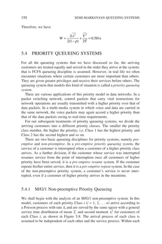 158 SEMI-MARKOVIAN QUEUEING SYSTEMS
Therefore, we have
W
x V
V
=
−
+ =
λ
ρ
2 2
2 1 2
0 581
( )
. s
5.4 PRIORITY QUEUEING SYSTEMS
For all the queueing systems that we have discussed so far, the arriving
customers are treated equally and served in the order they arrive at the system;
that is FCFS queueing discipline is assumed. However, in real life we often
encounter situations where certain customers are more important than others.
They are given greater privileges and receive their services before others. The
queueing system that models this kind of situation is called a priority queueing
system.
There are various applications of this priority model in data networks. In a
packet switching network, control packets that carry vital instructions for
network operations are usually transmitted with a higher priority over that of
data packets. In a multi-media system in which voice and data are carried in
the same network, the voice packets may again accord a higher priority than
that of the data packets owing to real-time requirements.
For our subsequent treatments of priority queueing systems, we divide the
arriving customers into n different priority classes. The smaller the priority
class number, the higher the priority; i.e. Class 1 has the highest priority and
Class 2 has the second highest and so on.
There are two basic queueing disciplines for priority systems, namely pre-
emptive and non-preemptive. In a pre-emptive priority queueing system, the
service of a customer is interrupted when a customer of a higher priority class
arrives. As a further division, if the customer whose service was interrupted
resumes service from the point of interruption once all customers of higher
priority have been served, it is a pre-emptive resume system. If the customer
repeats his/her entire service, then it is a pre-emptive repeat system. In the case
of the non-preemptive priority system, a customer’s service is never inter-
rupted, even if a customer of higher priority arrives in the meantime.
5.4.1 M/G/1 Non-preemptive Priority Queueing
We shall begin with the analysis of an M/G/1 non-preemptive system. In this
model, customers of each priority Class i (i = 1, 2, . . . n) arrive according to
a Poisson process with rate li and are served by the same server with a general
service time distribution of mean xi and second moment xi
2
for customers of
each Class i, as shown in Figure 5.8. The arrival process of each class is
assumed to be independent of each other and the service process. Within each
 