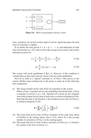 class, customers are served on their order of arrival. Again the queue for each
class of customers is infinite.
If we define the total arrival l = l1 + l2 + . . . + ln and utilization of each
class of customers ri = lxi , then we have the average service time x̄ and system
utilization r given by
x x x x
n
n
= = + + +
1 1
1
2
2
µ
λ
λ
λ
λ
λ
λ
. . . (5.38)
ρ
λ
µ
ρ ρ ρ
= = + + +
1 2 ... n (5.39)
The system will reach equilibrium if Σρi  1. However, if this condition is
violated then at least some priority classes will not reach equilibrium.
Now let us look at a ‘typical’ customer Cn of Class i who arrives at the
system. His/her mean waiting time in the queue is made up of the following
four components:
(i) The mean residual service time R for all customers in the system.
When a Class i customer arrives, the probability that he/she finds a Class
j customer in service is rj = lj xj , therefore R is given by the weighted
sum of the residual service time of each class, as shown in Equation (5.40).
Note that the term in the brackets is the residual service time for Class k,
as found in Equation (5.25):
R
x
x
x
k
n
k
k
k k
n
k k
=





 =
= =
∑ ∑
1
2
1
2
2
1
2
ρ λ (5.40)
(ii) The mean total service time of those customers of the same class ahead
of him/her in the waiting queue, that is xi Ni
q, where Ni
q is the average
number of customers of Class i in the waiting queue.
(iii) The mean total service time of those customers of Class j( j  i) found in
the system at the time of arrival; i.e.:
λ1
λi
λn
departing
customers
Figure 5.8 M/G/1 non-preemptive priority system
PRIORITY QUEUEING SYSTEMS 159
 