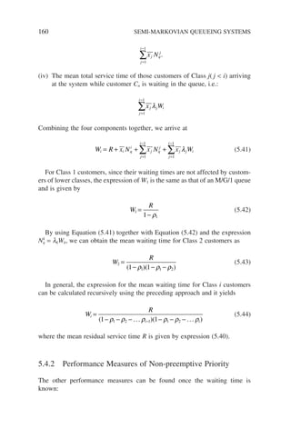 160 SEMI-MARKOVIAN QUEUEING SYSTEMS
j
i
j q
j
x N
=
−
∑
1
1
.
(iv) The mean total service time of those customers of Class j( j  i) arriving
at the system while customer Cn is waiting in the queue, i.e.:
j
i
j j i
x W
=
−
∑
1
1
λ
Combining the four components together, we arrive at
W R x N x N x W
i i q
i
j
i
j q
j
j
i
j j i
= + + +
=
−
=
−
∑ ∑
1
1
1
1
λ (5.41)
For Class 1 customers, since their waiting times are not affected by custom-
ers of lower classes, the expression of W1 is the same as that of an M/G/1 queue
and is given by
W
R
1
1
1
=
− ρ
(5.42)
By using Equation (5.41) together with Equation (5.42) and the expression
Nk
q = lkWk, we can obtain the mean waiting time for Class 2 customers as
W
R
2
1 1 2
1 1
=
− − −
( )( )
ρ ρ ρ
(5.43)
In general, the expression for the mean waiting time for Class i customers
can be calculated recursively using the preceding approach and it yields
W
R
i
i i
=
− − − − − −
−
( )( )
1 1
1 2 1 1 2
ρ ρ ρ ρ ρ ρ
... ...
(5.44)
where the mean residual service time R is given by expression (5.40).
5.4.2 Performance Measures of Non-preemptive Priority
The other performance measures can be found once the waiting time is
known:
 