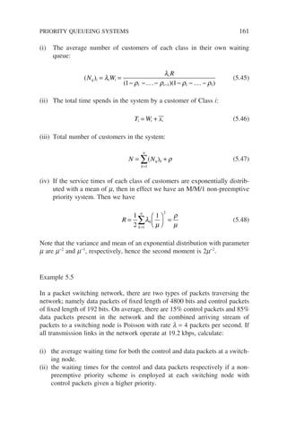(i) The average number of customers of each class in their own waiting
queue:
( )
( )( )
N W
R
q i i i
i
i
= =
− − − − − −
−
λ
λ
ρ ρ ρ ρ
1 1
1 1 1 1
. . . . . .
(5.45)
(ii) The total time spends in the system by a customer of Class i:
T W x
i i i
= + (5.46)
(iii) Total number of customers in the system:
N N
k
n
q k
= +
=
∑
1
( ) ρ (5.47)
(iv) If the service times of each class of customers are exponentially distrib-
uted with a mean of m, then in effect we have an M/M/1 non-preemptive
priority system. Then we have
R
k
n
k
=





 =
=
∑
1
2
1
1
2
λ
µ
ρ
µ
(5.48)
Note that the variance and mean of an exponential distribution with parameter
m are m−2
and m−1
, respectively, hence the second moment is 2m−2
.
Example 5.5
In a packet switching network, there are two types of packets traversing the
network; namely data packets of fixed length of 4800 bits and control packets
of fixed length of 192 bits. On average, there are 15% control packets and 85%
data packets present in the network and the combined arriving stream of
packets to a switching node is Poisson with rate l = 4 packets per second. If
all transmission links in the network operate at 19.2 kbps, calculate:
(i) the average waiting time for both the control and data packets at a switch-
ing node.
(ii) the waiting times for the control and data packets respectively if a non-
preemptive priority scheme is employed at each switching node with
control packets given a higher priority.
PRIORITY QUEUEING SYSTEMS 161
 