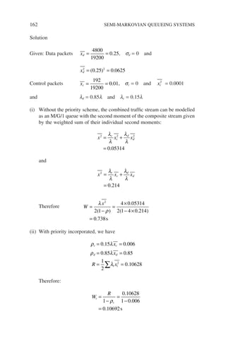 162 SEMI-MARKOVIAN QUEUEING SYSTEMS
Solution
Given: Data packets xd = =
4800
19200
0 25
. , sd = 0 and
xd
2 2
0 25 0 0625
= =
( . ) .
Control packets xc = =
192
19200
0 01
. , sc = 0 and xc
2
= 0.0001
and ld = 0.85l and lc = 0.15l
(i) Without the priority scheme, the combined traffic stream can be modelled
as an M/G/1 queue with the second moment of the composite stream given
by the weighted sum of their individual second moments:
x x x
c
c
d
d
2 2 2
0 05314
= +
=
λ
λ
λ
λ
.
and
x x x
c
c
d
d
2
0 214
= +
=
λ
λ
λ
λ
.
Therefore W
x
=
−
=
×
− ×
=
λ
ρ
2
2 1
4 0 05314
2 1 4 0 214
0 738
( )
.
( . )
. s
(ii) With priority incorporated, we have
ρ λ
ρ λ
λ
c c
d d
i i
x
x
R x
= =
= =
= =
∑
0 15 0 006
0 85 0 85
1
2
0 10628
2
. .
. .
.
Therefore:
W
R
c
c
=
−
=
−
=
1
0 10628
1 0 006
0 10692
ρ
.
.
. s
 