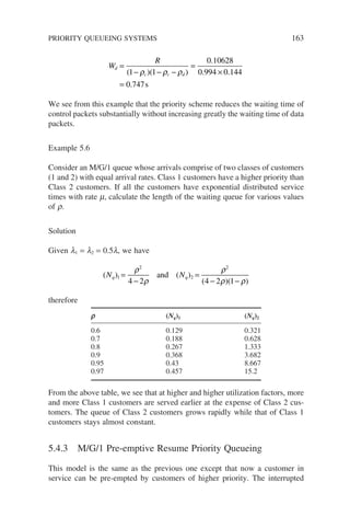 W
R
d
c c d
=
− − −
=
×
=
( )( )
.
. .
.
1 1
0 10628
0 994 0 144
0 747
ρ ρ ρ
s
We see from this example that the priority scheme reduces the waiting time of
control packets substantially without increasing greatly the waiting time of data
packets.
Example 5.6
Consider an M/G/1 queue whose arrivals comprise of two classes of customers
(1 and 2) with equal arrival rates. Class 1 customers have a higher priority than
Class 2 customers. If all the customers have exponential distributed service
times with rate m, calculate the length of the waiting queue for various values
of r.
Solution
Given l1 = l2 = 0.5l, we have
( ) ( )
( )( )
N N
q q
1
2
2
2
4 2 4 2 1
=
−
=
− −
ρ
ρ
ρ
ρ ρ
and
therefore
r (Nq)1 (Nq)2
0.6 0.129 0.321
0.7 0.188 0.628
0.8 0.267 1.333
0.9 0.368 3.682
0.95 0.43 8.667
0.97 0.457 15.2
From the above table, we see that at higher and higher utilization factors, more
and more Class 1 customers are served earlier at the expense of Class 2 cus-
tomers. The queue of Class 2 customers grows rapidly while that of Class 1
customers stays almost constant.
5.4.3 M/G/1 Pre-emptive Resume Priority Queueing
This model is the same as the previous one except that now a customer in
service can be pre-empted by customers of higher priority. The interrupted
PRIORITY QUEUEING SYSTEMS 163
 