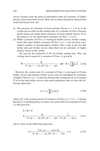 164 SEMI-MARKOVIAN QUEUEING SYSTEMS
service resumes from the point of interruption when all customers of higher
priority classes have been served. There are two basic distinctions between this
mode and the previous one:
(i) The presence of customers of lower priority Classes (i + 1 to n) in the
system has no effect on the waiting time of a customer of Class i because
he/she always pre-empts those customers of lower priority classes. So in
the analysis, we can ignore those customers of Class i + 1 to n.
(ii) While a customer of Class i is waiting for his/her service, his/her waiting
time is the same whether customers of Class 1 to i − 1 are served in a pre-
emptive manner or non-preemptive fashion. This is due to the fact that
he/she only gets his/her service when there are no customers of higher
priority classes in the system.
We can use the expression (5.44) for his/her waiting time. Thus, the
waiting time in queue of a customer of Class i is given by
W
R
R x
i
i
i i
i
k
i
k k
=
− − − − − −
=
− =
∑
( )( )
1 1
1
2
1 1 1 1
2
ρ ρ ρ ρ
λ
. . . . . .
and (5.49)
However, the system time of a customer of Class i is not equal to Wi plus
his/her service time because his/her service may be interrupted by customers
of higher Classes (1 to i − 1) arriving while he/she is being served. Let us define
Tk
′ to be the time his/her service starts until completion, then we have the fol-
lowing expression:
′= + ′
=
−
∑
T x x T
i i
j
i
j j i
1
1
( )λ (5.50)
where ljTi
′ is the average arrival of customers of Class j ( j = 1 to i − 1) during
the time Ti
′. Combining these two parts, the system time of a customer of Class
i is then given by
T W T
T
R x
i i i
i
i
i i i
i
i
= + ′
=
− − − − − −
+
− − −
− −
( )( ) (
1 1 1
1 1 1
ρ ρ ρ ρ ρ ρ
... ... ... 1
1)
(5.51)
and we arrive at the following expression:
T
x R
i
i
i i
i i
=
− − − +
− − − − − −

−
( )
( )( )
1
1 1
1
1 1
1 1 1
ρ ρ
ρ ρ ρ ρ
. . .
. . . . . .
(5.52)
 