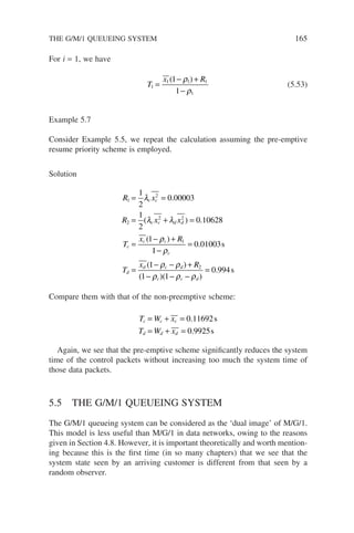 For i = 1, we have
T
x R
1
1 1 1
1
1
1
=
− +
−
( )
ρ
ρ
(5.53)
Example 5.7
Consider Example 5.5, we repeat the calculation assuming the pre-emptive
resume priority scheme is employed.
Solution
R x
R x x
T
x R
c c
c c d d
c
c c
1
2
2
2 2
1
1
2
0 00003
1
2
0 10628
1
= =
= + =
=
− +
λ
λ λ
ρ
.
( ) .
( )
1
1
0 01003
1
1 1
0 994
2
−
=
=
− − +
− − −
=
ρ
ρ ρ
ρ ρ ρ
c
d
d c d
c c d
T
x R
.
( )
( )( )
.
s
s
Compare them with that of the non-preemptive scheme:
T W x
T W x
c c c
d d d
= + =
= + =
0 11692
0 9925
.
.
s
s
Again, we see that the pre-emptive scheme significantly reduces the system
time of the control packets without increasing too much the system time of
those data packets.
5.5 THE G/M/1 QUEUEING SYSTEM
The G/M/1 queueing system can be considered as the ‘dual image’ of M/G/1.
This model is less useful than M/G/1 in data networks, owing to the reasons
given in Section 4.8. However, it is important theoretically and worth mention-
ing because this is the first time (in so many chapters) that we see that the
system state seen by an arriving customer is different from that seen by a
random observer.
THE G/M/1 QUEUEING SYSTEM 165
 