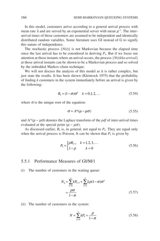 166 SEMI-MARKOVIAN QUEUEING SYSTEMS
In this model, customers arrive according to a general arrival process with
mean rate l and are served by an exponential server with mean m−1
. The inter-
arrival times of those customers are assumed to be independent and identically
distributed random variables. Some literature uses GI instead of G to signify
this nature of independence.
The stochastic process {N(t)} is not Markovian because the elapsed time
since the last arrival has to be considered in deriving Pk. But if we focus our
attention at those instants where an arrival occurs, the process {N(t)|An arrival}
at those arrival instants can be shown to be a Markovian process and so solved
by the imbedded Markov-chain technique.
We will not discuss the analysis of this model as it is rather complex, but
just state the results. It has been shown (Kleinrock 1975) that the probability
of finding k customers in the system immediately before an arrival is given by
the following:
R k
k
k
= − =
( )
1 0 2
σ σ ,1, ,... (5.54)
where s is the unique root of the equation:
σ µ µσ
= −
A*( ) (5.55)
and A*(m − ms) denotes the Laplace transform of the pdf of inter-arrival times
evaluated at the special point (m − ms).
As discussed earlier, Rk is, in general, not equal to Pk. They are equal only
when the arrival process is Poisson. It can be shown that Pk is given by
P
R k
k
k
k
=
=
− =
{ −
ρ
ρ
1 1 2 3
1 0
, , ,...
(5.56)
5.5.1 Performance Measures of GI/M/1
(i) The number of customers in the waiting queue:
N kP k
q
k
k
k
k
= + −
=
−
=
∞
+
=
∞
∑ ∑
0
1
1
1
1
ρ σ σ
ρσ
σ
( )
(5.57)
(ii) The number of customers in the system:
N kP
k
k
= =
−
=
∞
∑
0 1
ρ
σ
(5.58)
 
