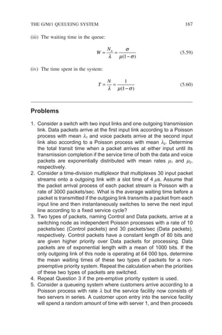 (iii) The waiting time in the queue:
W
Nq
= =
−
λ
σ
µ σ
( )
1
(5.59)
(iv) The time spent in the system:
T
N
= =
−
λ µ σ
1
1
( )
(5.60)
Problems
1. Consider a switch with two input links and one outgoing transmission
link. Data packets arrive at the first input link according to a Poisson
process with mean l1 and voice packets arrive at the second input
link also according to a Poisson process with mean l2. Determine
the total transit time when a packet arrives at either input until its
transmission completion if the service time of both the data and voice
packets are exponentially distributed with mean rates m1 and m2,
respectively.
2. Consider a time-division multiplexor that multiplexes 30 input packet
streams onto a outgoing link with a slot time of 4 ms. Assume that
the packet arrival process of each packet stream is Poisson with a
rate of 3000 packets/sec. What is the average waiting time before a
packet is transmitted if the outgoing link transmits a packet from each
input line and then instantaneously switches to serve the next input
line according to a fixed service cycle?
3. Two types of packets, naming Control and Data packets, arrive at a
switching node as independent Poisson processes with a rate of 10
packets/sec (Control packets) and 30 packets/sec (Data packets),
respectively. Control packets have a constant length of 80 bits and
are given higher priority over Data packets for processing. Data
packets are of exponential length with a mean of 1000 bits. If the
only outgoing link of this node is operating at 64 000 bps, determine
the mean waiting times of these two types of packets for a non-
preemptive priority system. Repeat the calculation when the priorities
of these two types of packets are switched.
4. Repeat Question 3 if the pre-emptive priority system is used.
5. Consider a queueing system where customers arrive according to a
Poisson process with rate l but the service facility now consists of
two servers in series. A customer upon entry into the service facility
will spend a random amount of time with server 1, and then proceeds
THE G/M/1 QUEUEING SYSTEM 167
 