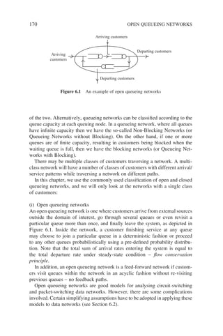 170 OPEN QUEUEING NETWORKS
of the two. Alternatively, queueing networks can be classified according to the
queue capacity at each queuing node. In a queueing network, where all queues
have infinite capacity then we have the so-called Non-Blocking Networks (or
Queueing Networks without Blocking). On the other hand, if one or more
queues are of finite capacity, resulting in customers being blocked when the
waiting queue is full, then we have the blocking networks (or Queueing Net-
works with Blocking).
There may be multiple classes of customers traversing a network. A multi-
class network will have a number of classes of customers with different arrival/
service patterns while traversing a network on different paths.
In this chapter, we use the commonly used classification of open and closed
queueing networks, and we will only look at the networks with a single class
of customers:
(i) Open queueing networks
An open queueing network is one where customers arrive from external sources
outside the domain of interest, go through several queues or even revisit a
particular queue more than once, and finally leave the system, as depicted in
Figure 6.1. Inside the network, a customer finishing service at any queue
may choose to join a particular queue in a deterministic fashion or proceed
to any other queues probabilistically using a pre-defined probability distribu-
tion. Note that the total sum of arrival rates entering the system is equal to
the total departure rate under steady-state condition – flow conservation
principle.
In addition, an open queueing network is a feed-forward network if custom-
ers visit queues within the network in an acyclic fashion without re-visiting
previous queues – no feedback paths.
Open queueing networks are good models for analysing circuit-switching
and packet-switching data networks. However, there are some complications
involved. Certain simplifying assumptions have to be adopted in applying these
models to data networks (see Section 6.2).
Arriving
customers
Departing customers
Arriving customers
Departing customers
Figure 6.1 An example of open queueing networks
 