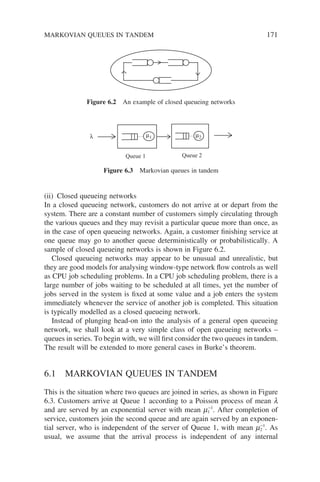 MARKOVIAN QUEUES IN TANDEM 171
(ii) Closed queueing networks
In a closed queueing network, customers do not arrive at or depart from the
system. There are a constant number of customers simply circulating through
the various queues and they may revisit a particular queue more than once, as
in the case of open queueing networks. Again, a customer finishing service at
one queue may go to another queue deterministically or probabilistically. A
sample of closed queueing networks is shown in Figure 6.2.
Closed queueing networks may appear to be unusual and unrealistic, but
they are good models for analysing window-type network flow controls as well
as CPU job scheduling problems. In a CPU job scheduling problem, there is a
large number of jobs waiting to be scheduled at all times, yet the number of
jobs served in the system is fixed at some value and a job enters the system
immediately whenever the service of another job is completed. This situation
is typically modelled as a closed queueing network.
Instead of plunging head-on into the analysis of a general open queueing
network, we shall look at a very simple class of open queueing networks –
queues in series. To begin with, we will first consider the two queues in tandem.
The result will be extended to more general cases in Burke’s theorem.
6.1 MARKOVIAN QUEUES IN TANDEM
This is the situation where two queues are joined in series, as shown in Figure
6.3. Customers arrive at Queue 1 according to a Poisson process of mean l
and are served by an exponential server with mean m1
−1
. After completion of
service, customers join the second queue and are again served by an exponen-
tial server, who is independent of the server of Queue 1, with mean m2
−1
. As
usual, we assume that the arrival process is independent of any internal
Figure 6.2 An example of closed queueing networks
Queue 1 Queue 2
λ µ1 µ2
Figure 6.3 Markovian queues in tandem
 
