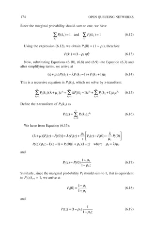 174 OPEN QUEUEING NETWORKS
Since the marginal probability should sum to one, we have
P k P k
k k
1 1 2 2
1 2
1 1
∑ ∑
= =
( ) ( )
and (6.12)
Using the expression (6.12), we obtain P1(0) = (1 − r1), therefore
P k k
1 1 1 1
1 1
( ) ( )
= − ρ ρ (6.13)
Now, substituting Equations (6.10), (6.8) and (6.9) into Equation (6.3) and
after simplifying terms, we arrive at
( ) ( ) ( ) ( )
λ µ λ µ
+ = − + +
2 2 2 2 2 2 2 2
1 1
P k P k P k (6.14)
This is a recursive equation in P2(k2), which we solve by z-transform:
P k z P k z P k z
k
k
k
k
k
2 2
1
2 2
1
2 2
1
2 2
2
2
2
2
2
1 1
( )( ) ( ) ( )
=
∞
=
∞
=
∞
∑ ∑ ∑
+ = − + +
λ µ λ µ k
k2
(6.15)
Define the z-transform of P2(k2) as
P z P k z
k
k
2 2 2
0
2
2
( ) ( )
=
=
∞
∑ (6.16)
We have from Equation (6.15):
( )[ ( ) ( )] ( ) ( ) ( ) ( )
λ µ λ
µ λ
µ
+ − = + − −






P z P zP z
z
P z P P
P
2 2 2
2
2 2
2
2
2
0 0 0
(
( )( )( ) ( )( )( )
z z z P z
ρ ρ ρ λ µ
2 2 2 2 2
1 1 0 1 1
− − = + − =
where /
and
P z P
z
2 2
2
2
0
1
1
( ) ( )
=
+
−
ρ
ρ
(6.17)
Similarly, since the marginal probability P2 should sum to 1, that is equivalent
to P2(z)|z=1 = 1, we arrive at
P2
2
2
0
1
1
( ) =
−
+
ρ
ρ
(6.18)
and
P z
z
2 2
2
1
1
1
( ) ( )
= −
−
ρ
ρ
(6.19)
 