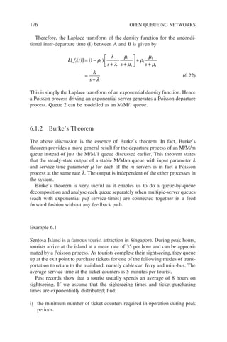 176 OPEN QUEUEING NETWORKS
Therefore, the Laplace transform of the density function for the uncondi-
tional inter-departure time (I) between A and B is given by
L f t
s s s
s
I
[ ( )] ( )
= −
+
⋅
+





 +
+
=
+
1 1
1
1
1
1
1
ρ
λ
λ
µ
µ
ρ
µ
µ
λ
λ
(6.22)
This is simply the Laplace transform of an exponential density function. Hence
a Poisson process driving an exponential server generates a Poisson departure
process. Queue 2 can be modelled as an M/M/1 queue.
6.1.2 Burke’s Theorem
The above discussion is the essence of Burke’s theorem. In fact, Burke’s
theorem provides a more general result for the departure process of an M/M/m
queue instead of just the M/M/1 queue discussed earlier. This theorem states
that the steady-state output of a stable M/M/m queue with input parameter l
and service-time parameter m for each of the m servers is in fact a Poisson
process at the same rate l. The output is independent of the other processes in
the system.
Burke’s theorem is very useful as it enables us to do a queue-by-queue
decomposition and analyse each queue separately when multiple-server queues
(each with exponential pdf service-times) are connected together in a feed
forward fashion without any feedback path.
Example 6.1
Sentosa Island is a famous tourist attraction in Singapore. During peak hours,
tourists arrive at the island at a mean rate of 35 per hour and can be approxi-
mated by a Poisson process. As tourists complete their sightseeing, they queue
up at the exit point to purchase tickets for one of the following modes of trans-
portation to return to the mainland; namely cable car, ferry and mini-bus. The
average service time at the ticket counters is 5 minutes per tourist.
Past records show that a tourist usually spends an average of 8 hours on
sightseeing. If we assume that the sightseeing times and ticket-purchasing
times are exponentially distributed; find:
i) the minimum number of ticket counters required in operation during peak
periods.
 