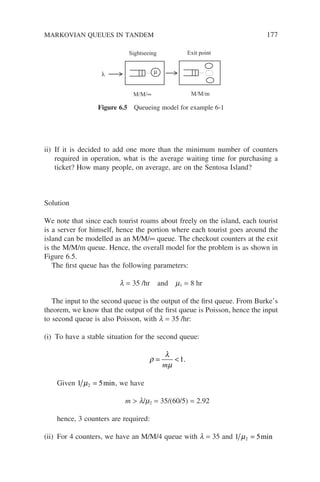 MARKOVIAN QUEUES IN TANDEM 177
ii) If it is decided to add one more than the minimum number of counters
required in operation, what is the average waiting time for purchasing a
ticket? How many people, on average, are on the Sentosa Island?
Solution
We note that since each tourist roams about freely on the island, each tourist
is a server for himself, hence the portion where each tourist goes around the
island can be modelled as an M/M/∞ queue. The checkout counters at the exit
is the M/M/m queue. Hence, the overall model for the problem is as shown in
Figure 6.5.
The first queue has the following parameters:
l = 35 /hr and m1 = 8 hr
The input to the second queue is the output of the first queue. From Burke’s
theorem, we know that the output of the first queue is Poisson, hence the input
to second queue is also Poisson, with l = 35 /hr:
(i) To have a stable situation for the second queue:
ρ
λ
µ
= 
m
1.
Given 1 5
2
µ = min, we have
m  l/m2 = 35/(60/5) = 2.92
hence, 3 counters are required:
(ii) For 4 counters, we have an M/M/4 queue with l = 35 and 1 5
2
µ = min
M/M/∞ M/M/m
Sightseeing Exit point
µ
λ
Figure 6.5 Queueing model for example 6-1
 