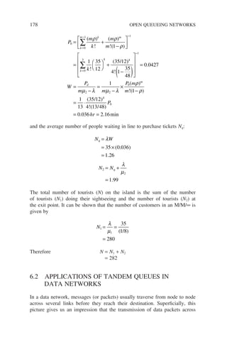 178 OPEN QUEUEING NETWORKS
P
m
k
m
m
k
k
k
m m
k
0
0
1 1
1
1 35
12
35 12
= +
−






= 



+
=
− −
∑
( )
!
( )
!( )
!
(
ρ ρ
ρ
/ )
)
!
.
(
4
0
3
1
2 2
0
4 1
35
48
0 0427
1
−
( )










=
=
−
=
−
×
=
−
∑
k
d
W
P
m m
P m
µ λ µ λ
ρ
ρ
ρ
)
!( )
( )
!( )
. . min
m
m
P
hr
1
1
13
35 12
4 13 48
0 036 2 16
4
0
−
= ⋅
= =
/
/
and the average number of people waiting in line to purchase tickets Nq:
N W
q =
= ×
=
λ
35 0 036
1 26
( . )
.
N Nq
2
2
1 99
= +
=
λ
µ
.
The total number of tourists (N) on the island is the sum of the number
of tourists (N1) doing their sightseeing and the number of tourists (N2) at
the exit point. It can be shown that the number of customers in an M/M/∞ is
given by
N1
1
35
1 8
280
= =
=
λ
µ ( )
/
Therefore N = N1 + N2
= 282
6.2 APPLICATIONS OF TANDEM QUEUES IN
DATA NETWORKS
In a data network, messages (or packets) usually traverse from node to node
across several links before they reach their destination. Superficially, this
picture gives us an impression that the transmission of data packets across
 