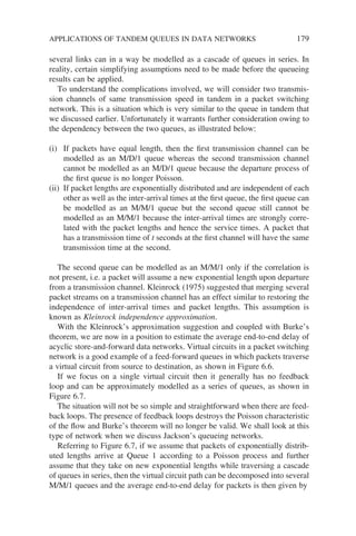 several links can in a way be modelled as a cascade of queues in series. In
reality, certain simplifying assumptions need to be made before the queueing
results can be applied.
To understand the complications involved, we will consider two transmis-
sion channels of same transmission speed in tandem in a packet switching
network. This is a situation which is very similar to the queue in tandem that
we discussed earlier. Unfortunately it warrants further consideration owing to
the dependency between the two queues, as illustrated below:
(i) If packets have equal length, then the first transmission channel can be
modelled as an M/D/1 queue whereas the second transmission channel
cannot be modelled as an M/D/1 queue because the departure process of
the first queue is no longer Poisson.
(ii) If packet lengths are exponentially distributed and are independent of each
other as well as the inter-arrival times at the first queue, the first queue can
be modelled as an M/M/1 queue but the second queue still cannot be
modelled as an M/M/1 because the inter-arrival times are strongly corre-
lated with the packet lengths and hence the service times. A packet that
has a transmission time of t seconds at the first channel will have the same
transmission time at the second.
The second queue can be modelled as an M/M/1 only if the correlation is
not present, i.e. a packet will assume a new exponential length upon departure
from a transmission channel. Kleinrock (1975) suggested that merging several
packet streams on a transmission channel has an effect similar to restoring the
independence of inter-arrival times and packet lengths. This assumption is
known as Kleinrock independence approximation.
With the Kleinrock’s approximation suggestion and coupled with Burke’s
theorem, we are now in a position to estimate the average end-to-end delay of
acyclic store-and-forward data networks. Virtual circuits in a packet switching
network is a good example of a feed-forward queues in which packets traverse
a virtual circuit from source to destination, as shown in Figure 6.6.
If we focus on a single virtual circuit then it generally has no feedback
loop and can be approximately modelled as a series of queues, as shown in
Figure 6.7.
The situation will not be so simple and straightforward when there are feed-
back loops. The presence of feedback loops destroys the Poisson characteristic
of the flow and Burke’s theorem will no longer be valid. We shall look at this
type of network when we discuss Jackson’s queueing networks.
Referring to Figure 6.7, if we assume that packets of exponentially distrib-
uted lengths arrive at Queue 1 according to a Poisson process and further
assume that they take on new exponential lengths while traversing a cascade
of queues in series, then the virtual circuit path can be decomposed into several
M/M/1 queues and the average end-to-end delay for packets is then given by
APPLICATIONS OF TANDEM QUEUES IN DATA NETWORKS 179
 