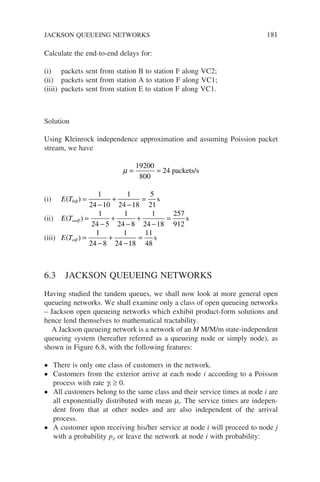 Calculate the end-to-end delays for:
(i) packets sent from station B to station F along VC2;
(ii) packets sent from station A to station F along VC1;
(iiii) packets sent from station E to station F along VC1.
Solution
Using Kleinrock independence approximation and assuming Poission packet
stream, we have
µ = =
19200
800
24 packets/s
(i) E Tbdf
( ) =
−
+
−
=
1
24 10
1
24 18
5
21
s
(ii) E Taedf
( ) =
−
+
−
+
−
=
1
24 5
1
24 8
1
24 18
257
912
s
(iii) E Tedf
( ) =
−
+
−
=
1
24 8
1
24 18
11
48
s
6.3 JACKSON QUEUEING NETWORKS
Having studied the tandem queues, we shall now look at more general open
queueing networks. We shall examine only a class of open queueing networks
– Jackson open queueing networks which exhibit product-form solutions and
hence lend themselves to mathematical tractability.
A Jackson queueing network is a network of an M M/M/m state-independent
queueing system (hereafter referred as a queueing node or simply node), as
shown in Figure 6.8, with the following features:
• There is only one class of customers in the network.
• Customers from the exterior arrive at each node i according to a Poisson
process with rate gi ≥ 0.
• All customers belong to the same class and their service times at node i are
all exponentially distributed with mean mi. The service times are indepen-
dent from that at other nodes and are also independent of the arrival
process.
• A customer upon receiving his/her service at node i will proceed to node j
with a probability pij or leave the network at node i with probability:
JACKSON QUEUEING NETWORKS 181
 