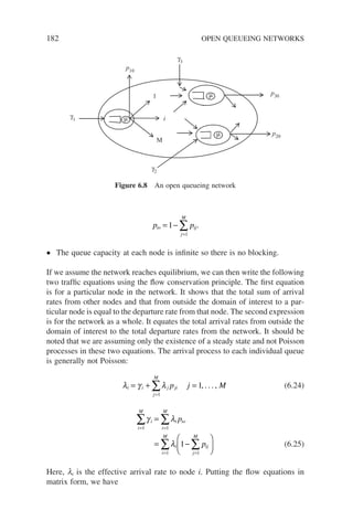 182 OPEN QUEUEING NETWORKS
p p
io ij
j
M
= −
=
∑
1
1
.
• The queue capacity at each node is infinite so there is no blocking.
If we assume the network reaches equilibrium, we can then write the following
two traffic equations using the flow conservation principle. The first equation
is for a particular node in the network. It shows that the total sum of arrival
rates from other nodes and that from outside the domain of interest to a par-
ticular node is equal to the departure rate from that node. The second expression
is for the network as a whole. It equates the total arrival rates from outside the
domain of interest to the total departure rates from the network. It should be
noted that we are assuming only the existence of a steady state and not Poisson
processes in these two equations. The arrival process to each individual queue
is generally not Poisson:
λ γ λ
i i j ji
j
M
p j M
= + =
=
∑
1
1, . . . , (6.24)
γ λ
λ
i
i
M
i io
i
M
i
i
M
ij
j
M
p
p
= =
= =
∑ ∑
∑ ∑
=
= −






1 1
1 1
1 (6.25)
Here, li is the effective arrival rate to node i. Putting the flow equations in
matrix form, we have
p10
γ1
γ3
γ2
p30
p20
1
i
µ
µ
µ
M
Figure 6.8 An open queueing network
 