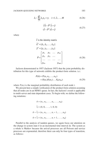 λ λ γ
i j ji
j
M
i
p i M
− = =
=
∑
1
1 2
, , ... , (6.26)
    
   
I P
I P
T
T
λ λ γ
λ γ
− =
− =
( )
(6.27)
where




I
T
M
T
M
is the identity matrix
λ λ λ λ
γ γ γ γ
=
=
[ , , . . . , ]
[ , , . . . , ]
1 2
1 2
P
P
p p p
p p
p p
M
M MM
=












11 12 1
21 22
1
. . .
. . .
. . . . . . . . . . . .
(6.28)
Jackson demonstrated in 1957 (Jackson 1957) that the joint probability dis-
tribution for this type of network exhibits the product-form solution. i.e.:
P n P n n n
P n P n P n
M
M M
( ) ( , , ... , )
( ) ( ) ... ( )
 =
=
1 2
1 1 2 2 (6.29)
where Pi(ni) is the marginal probability distribution of each node i.
We present here a simple verification of the product-form solution assuming
that all nodes are in an M/M/1 queue. In fact, the Jackson’s result is applicable
to multi-server and state dependent cases. To begin with, we define the follow-
ing notations:
ñ = (n1, n2, . . . , ni, . . . , nM)
1̃i = (0, 0, . . . , 1, 0, 0)
ñ − 1̃i = (n1, n2, . . . , ni − 1, . . . , nM)
ñ + 1̃i = (n1, n2, . . . , ni + 1, . . . , nM)
Parallel to the analysis of tandem queues, we again focus our attention on
the change in system state ñ in an incremental time interval ∆t. The system as
a whole is Markov because the arrival processes are all Poisson and service
processes are exponential, therefore there can only be four types of transition,
as follows:
JACKSON QUEUEING NETWORKS 183
 